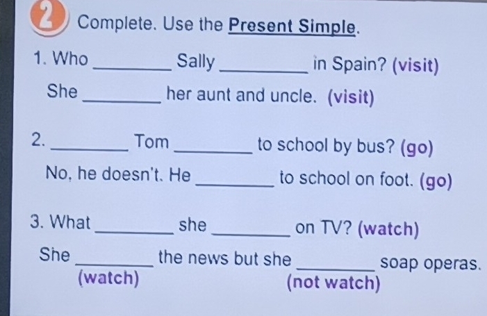 Complete. Use the Present Simple. 
1. Who _Sally _in Spain? (visit) 
She _her aunt and uncle. (visit) 
2. _Tom _to school by bus? (go) 
No, he doesn't. He _to school on foot. (go) 
3. What _she _on TV? (watch) 
She _the news but she _soap operas. 
(watch) (not watch)