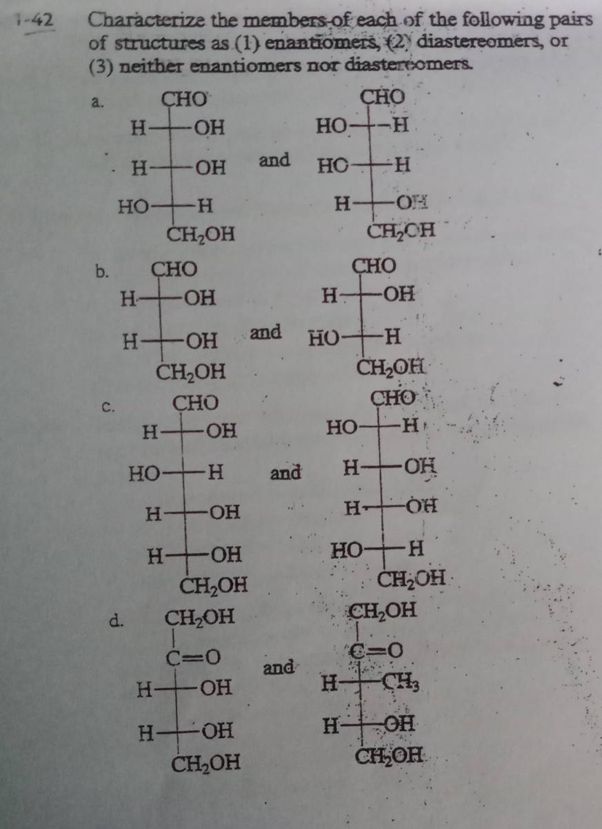 Characterize the members of each of the following pairs
of structures as (1) enantiomers, (2) diastereomers, or
(3) neither enantiomers nor diastercomers.
a. CHO
HOto -H
and HO+H
H+OH
CH_2OH
b. CHO
H- -OF
and HO - -H
CH_2OH

C.
CHO
HC -H
and H-OH
L 1 -hat OH
HO+H^(·) CH_2OH
d. CH_2OH
CH_2OH
C=0
C=0 and H+CH_3
H OH
H OH
H 1/4 OH
CH_2OH
CH_2OH