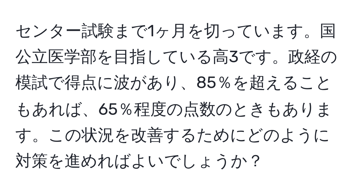 センター試験まで1ヶ月を切っています。国公立医学部を目指している高3です。政経の模試で得点に波があり、85％を超えることもあれば、65％程度の点数のときもあります。この状況を改善するためにどのように対策を進めればよいでしょうか？