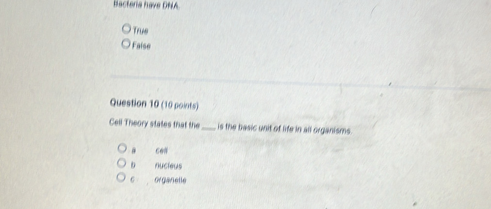 Bactería have DNA.
True
False
Question 10 (10 points)
Gell Theory states that the_ is the basic unit of life in all organisms.
B cell
D nucieus
6 organelle