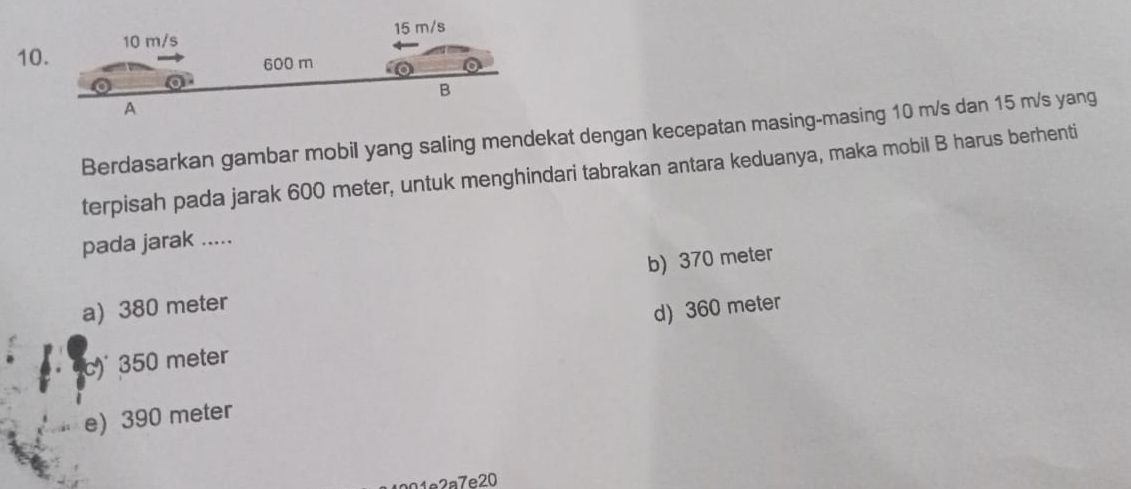 Berdasarkan gambar mobil yang saling mendekat dengan kecepatan masing-masing 10 m/s dan 15 m/s yang
terpisah pada jarak 600 meter, untuk menghindari tabrakan antara keduanya, maka mobil B harus berhenti
pada jarak .....
a) 380 meter b) 370 meter
c) 350 meter d) 360 meter
e) 390 meter
01e2a7e20