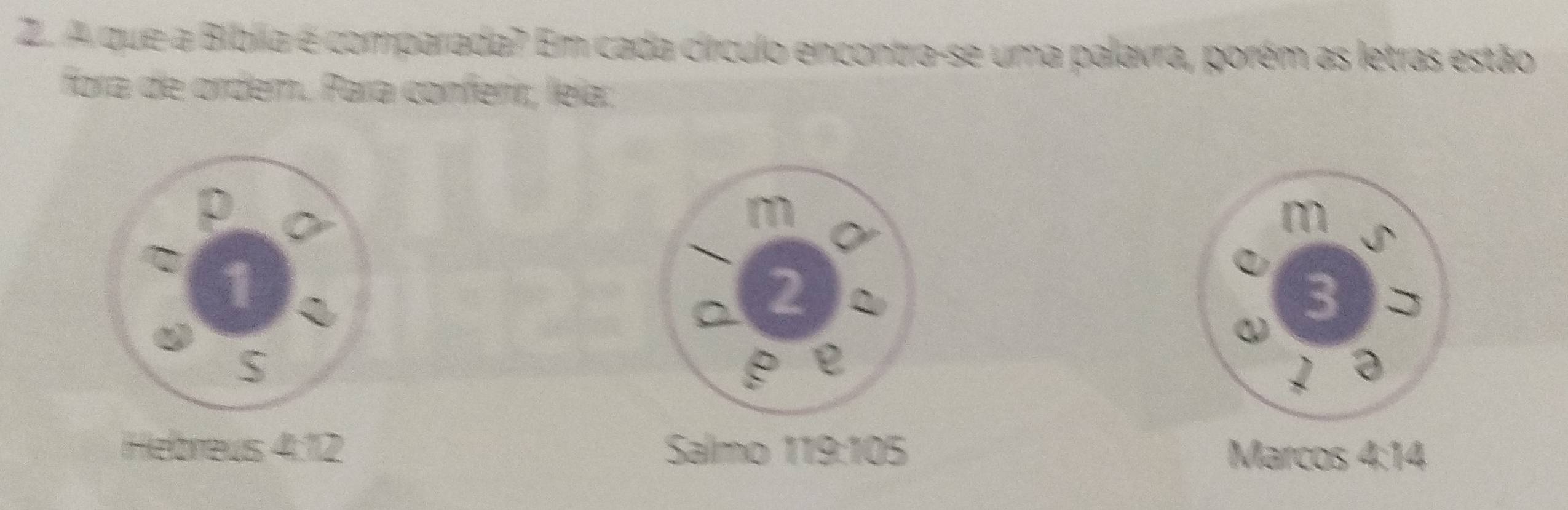 A que a Biblia é comparada? Em cada círculo encontra-se uma palavra, porém as letras estão 
fora de ordem. Para conferir; leía: 
m
3
1 
Helbreus 4: 12 Salmo 119: 105 Marcos 4:14