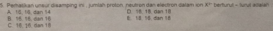 Perhatikan unsur disamping ini , jumlah proton, neutron dan electron dalam ion X^(2-) berturut - turut adalah .
A 16, 16, dan 14 D. 16, 18, dan 18
B. 16. 16, dan 16 E. 18. 16. dan 18
C. 16. 16. dan 18