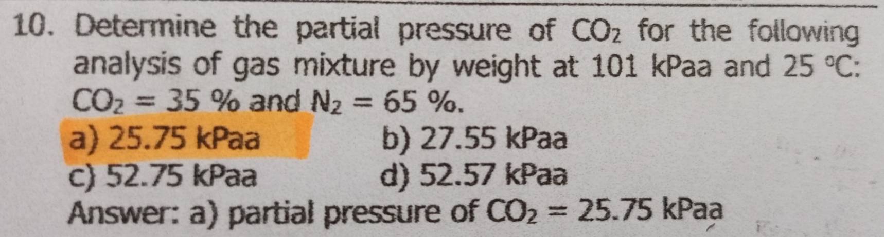 Determine the partial pressure of CO_2 for the following 
analysis of gas mixture by weight at 101 kPaa and 25°C :
CO_2=35% and N_2=65%.
a) 25.75 kPaa b) 27.55 kPaa
c) 52.75 kPaa d) 52.57 kPaa
Answer: a) partial pressure of CO_2=25.75 kPaa