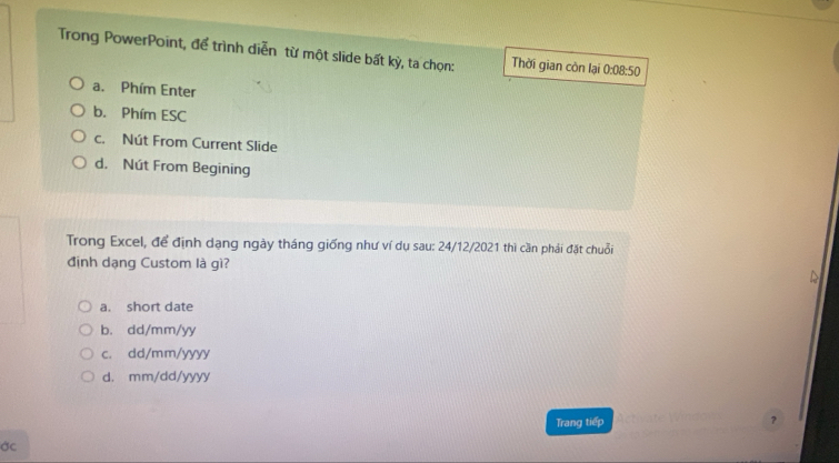 Trong PowerPoint, để trình diễn từ một slide bất kỳ, ta chọn: Thời gian còn lại 0:08:50
a. Phím Enter
b. Phím ESC
c. Nút From Current Slide
d. Nút From Begining
Trong Excel, để định dạng ngày tháng giống như ví dụ sau: 24/12/2021 thì cần phái đặt chuỗi
định dạng Custom là gì?
a. short date
b. dd/mm/yy
c. dd/mm/yyyy
d. mm/dd/yyyy
Trang tiếp
?
ớc