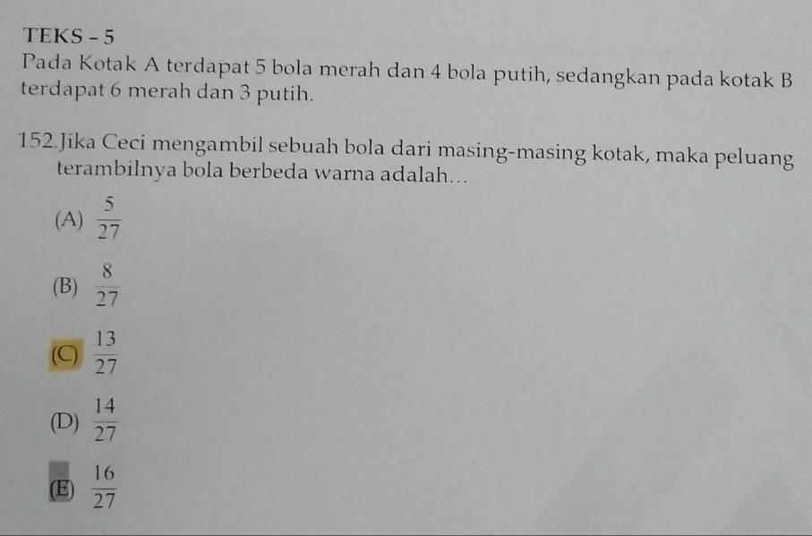 TEKS - 5
Pada Kotak A terdapat 5 bola merah dan 4 bola putih, sedangkan pada kotak B
terdapat 6 merah dan 3 putih.
152.Jika Ceci mengambil sebuah bola dari masing-masing kotak, maka peluang
terambilnya bola berbeda warna adalah...
(A)  5/27 
(B)  8/27 
(C)  13/27 
(D)  14/27 
(E)  16/27 