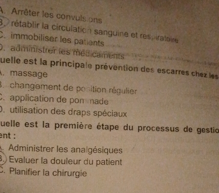 Arrêter les convulsions 
8 rétablir la circulation sanguine et respiratoire 
Cr immobiliser les patients 
0. administrer les médicaments 
quelle est la principale prévention des escarres chez les 
.massage 
B. changement de position régulier 
C. application de pommade 
O. utilisation des draps spéciaux 
quelle est la première étape du processus de gestio 
ent : 
. Administrer les analgésiques 
. Evaluer la douleur du patient 
C. Planifier la chirurgie