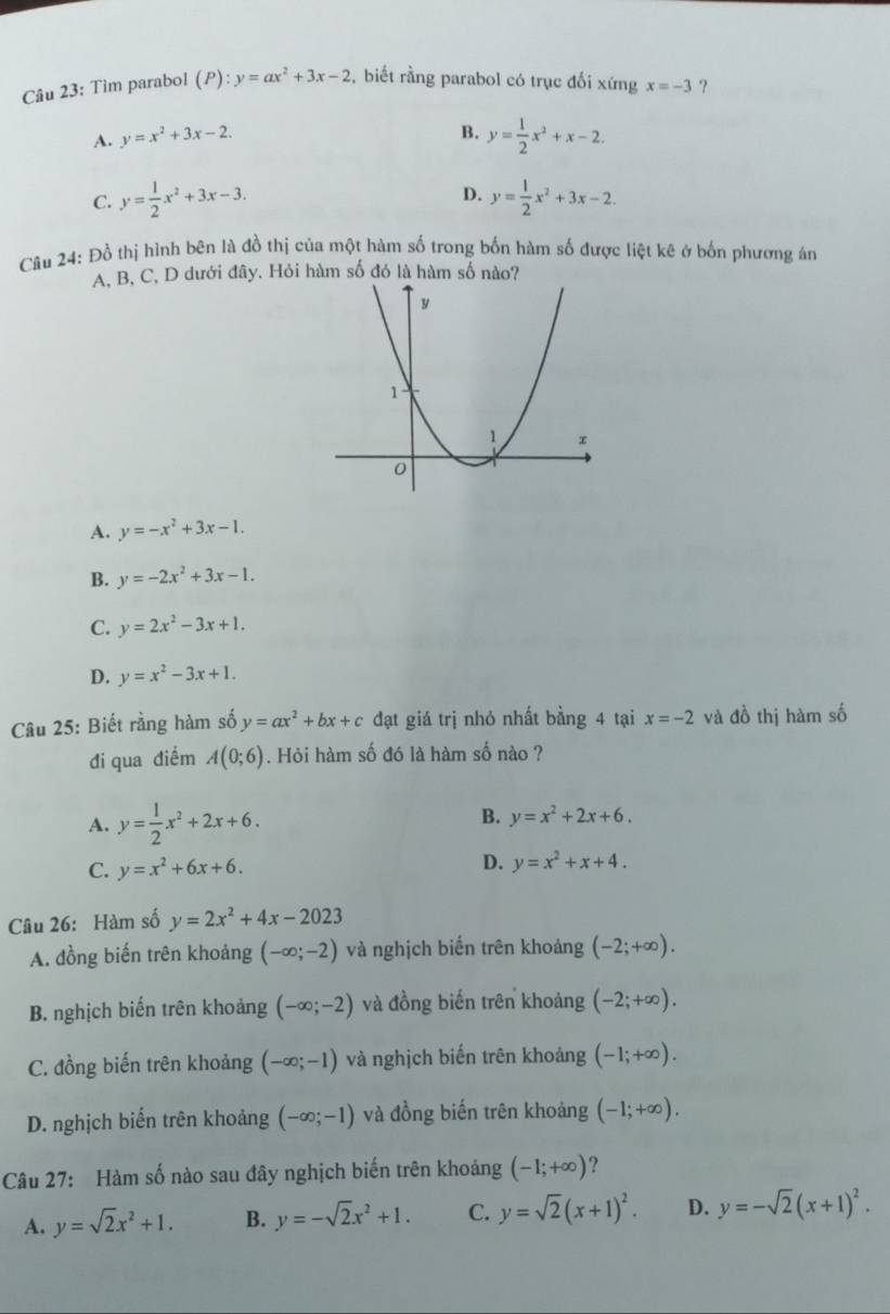 Tìm parabol (P):y=ax^2+3x-2 ,  biết rằng parabol có trục đối xứng x=-3 ?
B.
A. y=x^2+3x-2. y= 1/2 x^2+x-2.
D.
C. y= 1/2 x^2+3x-3. y= 1/2 x^2+3x-2.
Câu 24: Đồ thị hình bên là đồ thị của một hàm số trong bốn hàm số được liệt kê ở bốn phương án
A, B, C, D dưới đây. Hỏi hàm số đó là hàm số nào?
A. y=-x^2+3x-1.
B. y=-2x^2+3x-1.
C. y=2x^2-3x+1.
D. y=x^2-3x+1.
Câu 25: Biết rằng hàm số y=ax^2+bx+c đạt giá trị nhỏ nhất bằng 4 tại x=-2 và đồ thị hàm số
đi qua điểm A(0;6). Hỏi hàm số đó là hàm số nào ?
A. y= 1/2 x^2+2x+6.
B. y=x^2+2x+6.
C. y=x^2+6x+6. D. y=x^2+x+4.
Câu 26: Hàm số y=2x^2+4x-2023
A. đồng biến trên khoảng (-∈fty ;-2) và nghịch biến trên khoảng (-2;+∈fty ).
B. nghịch biến trên khoảng (-∈fty ;-2) và đồng biến trên khoảng (-2;+∈fty ).
C. đồng biến trên khoảng (-∈fty ;-1) và nghịch biến trên khoảng (-1;+∈fty ).
D. nghịch biến trên khoảng (-∈fty ;-1) và đồng biến trên khoảng (-1;+∈fty ).
Câu 27: Hàm số nào sau đây nghịch biến trên khoảng (-1;+∈fty ) ?
A. y=sqrt(2)x^2+1. B. y=-sqrt(2)x^2+1. C. y=sqrt(2)(x+1)^2. D. y=-sqrt(2)(x+1)^2.