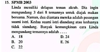 SPMB 2003
Linda memiliki delapan teman akrab. Dia ingin
mengundang 3 dari 8 temannya untuk diajak makan
bersama. Namun, dua diantara mereka adalah pasangan
suami istri. Kedua suami istri diundang atau keduanya
tidak siundang. Banyak kemungkinan cara Linda
mengundang temannya adalah . . . .
A. 18 D. 24
B. 20 E. 26
C. 22