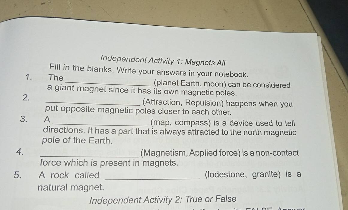 Independent Activity 1: Magnets All 
Fill in the blanks. Write your answers in your notebook. 
1. The 
_(planet Earth, moon) can be considered 
a giant magnet since it has its own magnetic poles. 
2. 
_(Attraction, Repulsion) happens when you 
put opposite magnetic poles closer to each other. 
3. A 
_(map, compass) is a device used to tell 
directions. It has a part that is always attracted to the north magnetic 
pole of the Earth. 
4. _(Magnetism, Applied force) is a non-contact 
force which is present in magnets. 
5. A rock called _(lodestone, granite) is a 
natural magnet. 
Independent Activity 2: True or False