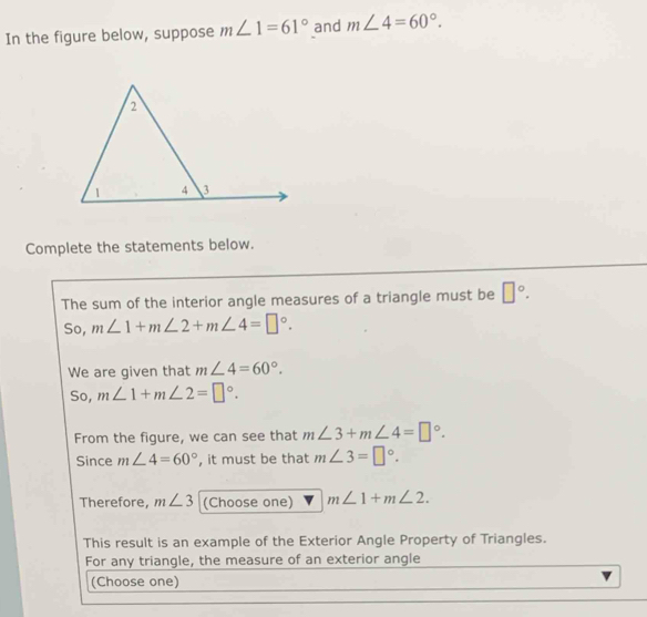 In the figure below, suppose m∠ 1=61° and m∠ 4=60°. 
Complete the statements below. 
The sum of the interior angle measures of a triangle must be □°. 
So, m∠ 1+m∠ 2+m∠ 4=□°. 
We are given that m∠ 4=60°. 
So, m∠ 1+m∠ 2=□°. 
From the figure, we can see that m∠ 3+m∠ 4=□°. 
Since m∠ 4=60° , it must be that m∠ 3=□°. 
Therefore, m∠ 3 (Choose one) m∠ 1+m∠ 2. 
This result is an example of the Exterior Angle Property of Triangles. 
For any triangle, the measure of an exterior angle 
(Choose one)