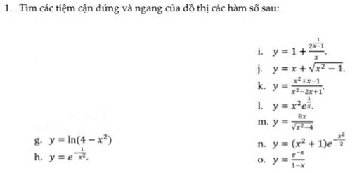 Tìm các tiệm cận đứng và ngang của đồ thị các hàm số sau: 
i. y=1+frac 2^(frac 1)x-1x. 
j. y=x+sqrt(x^2-1). 
k. y= (x^2+x-1)/x^2-2x+1 . 
1. y=x^2e^(frac 1)x. 
m. y= 8x/sqrt(x^2-4) 
g. y=ln (4-x^2)
n. y=(x^2+1)e^(-frac x^2)2
h. y=e^(-frac 1)x^2. 
o. y= (e^(-x))/1-x 