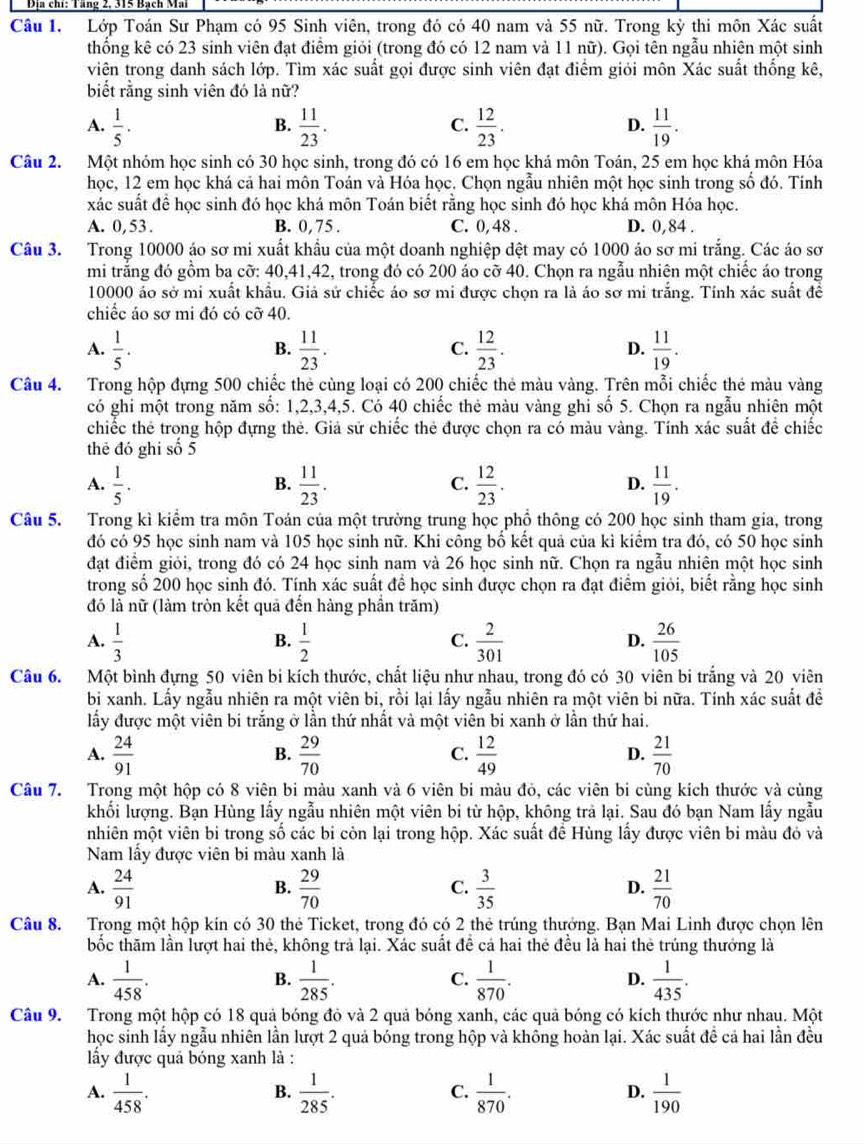 Địa chi: Tăng 2. 3T5 Bạch Mã
Câu 1. Lớp Toán Sư Phạm có 95 Sinh viên, trong đó có 40 nam và 55 nữ. Trong kỳ thi môn Xác suất
thống kê có 23 sinh viên đạt điểm giỏi (trong đó có 12 nam và 11 nữ). Gọi tên ngẫu nhiên một sinh
viên trong danh sách lớp. Tìm xác suất gọi được sinh viên đạt điểm giỏi môn Xác suất thống kê,
biết rằng sinh viên đó là nữ?
A.  1/5 .  11/23 .  12/23 .  11/19 .
B.
C.
D.
Câu 2. Một nhóm học sinh có 30 học sinh, trong đó có 16 em học khá môn Toán, 25 em học khá môn Hóa
học, 12 em học khá cả hai môn Toán và Hóa học. Chọn ngẫu nhiên một học sinh trong số đó. Tính
xác suất để học sinh đó học khá môn Toán biết rằng học sinh đó học khá môn Hóa học.
A. 0,53. B. 0,75 . C. 0, 48 . D. 0,84 .
Câu 3. Trong 10000 áo sơ mi xuất khẩu của một doanh nghiệp dệt may có 1000 áo sơ mi trắng. Các áo sơ
mi trắng đó gồm ba cỡ: 40,41,42, trong đó có 200 áo cỡ 40. Chọn ra ngẫu nhiên một chiếc áo trong
10000 áo sở mi xuất khẩu. Giả sử chiếc áo sơ mi được chọn ra là áo sơ mi trắng. Tỉnh xác suất đề
chiếc áo sơ mi đó có cỡ 40.
A.  1/5 .  11/23 .  12/23 .  11/19 .
B.
C.
D.
Câu 4. Trong hộp đựng 500 chiếc thẻ cùng loại có 200 chiếc thẻ màu vàng. Trên mỗi chiếc thẻ màu vàng
có ghi một trong năm số: 1,2,3,4,5. Có 40 chiếc thẻ màu vàng ghi số 5. Chọn ra ngẫu nhiên một
chiếc thẻ trong hộp đựng thẻ. Giả sử chiếc thẻ được chọn ra có màu vàng. Tính xác suất để chiếc
thẻ đó ghi số 5
A.  1/5 .  11/23 .  12/23 .  11/19 .
B.
C.
D.
Câu 5. Trong kì kiểm tra môn Toán của một trường trung học phồ thông có 200 học sinh tham gia, trong
đó có 95 học sinh nam và 105 học sinh nữ. Khi công bố kết quả của kì kiểm tra đó, có 50 học sinh
đạt điểm giỏi, trong đó có 24 học sinh nam và 26 học sinh nữ. Chọn ra ngẫu nhiên một học sinh
trong số 200 học sinh đó. Tính xác suất để học sinh được chọn ra đạt điểm giỏi, biết rằng học sinh
đó là nữ (làm tròn kết quả đến hàng phần trăm)
A.  1/3   1/2   2/301   26/105 
B.
C.
D.
Câu 6. Một bình đựng 50 viên bi kích thước, chất liệu như nhau, trong đó có 30 viên bi trắng và 20 viên
bi xanh. Lấy ngẫu nhiên ra một viên bi, rồi lại lấy ngẫu nhiên ra một viên bi nữa. Tính xác suất để
lấy được một viên bi trắng ở lần thứ nhất và một viên bi xanh ở lần thứ hai.
A.  24/91   29/70   12/49   21/70 
B.
C.
D.
Câu 7. Trong một hộp có 8 viên bi màu xanh và 6 viên bi màu đỏ, các viên bi cùng kích thước và cùng
khối lượng. Bạn Hùng lấy ngẫu nhiên một viên bi từ hộp, không trả lại. Sau đó bạn Nam lấy ngẫu
nhiên một viên bi trong số các bi còn lại trong hộp. Xác suất đề Hùng lấy được viên bi màu đỏ và
Nam lấy được viên bi màu xanh là
A.  24/91   29/70  C.  3/35  D.  21/70 
B.
Câu 8. Trong một hộp kín có 30 thẻ Ticket, trong đó có 2 thẻ trúng thưởng. Bạn Mai Linh được chọn lên
bốc thăm lần lượt hai thẻ, không trả lại. Xác suất đề cả hai thẻ đều là hai thẻ trúng thướng là
A.  1/458 .  1/285 .  1/870 .  1/435 .
B.
C.
D.
Câu 9. Trong một hộp có 18 quả bóng đỏ và 2 quả bóng xanh, các quả bóng có kích thước như nhau. Một
học sinh lấy ngẫu nhiên lần lượt 2 quả bóng trong hộp và không hoàn lại. Xác suất đề cả hai lần đều
ấy được quả bóng xanh là :
A.  1/458 .  1/285 .  1/870 .  1/190 
B.
C.
D.