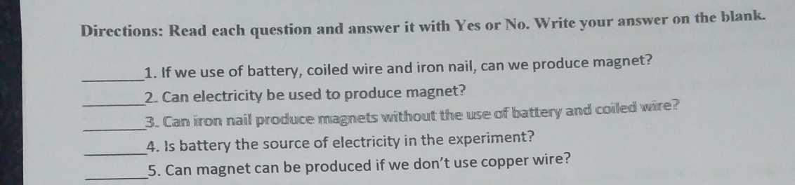 Directions: Read each question and answer it with Yes or No. Write your answer on the blank. 
_ 
1. If we use of battery, coiled wire and iron nail, can we produce magnet? 
2. Can electricity be used to produce magnet? 
_ 
_3. Can iron nail produce magnets without the use of battery and coiled wire? 
_4. Is battery the source of electricity in the experiment? 
_5. Can magnet can be produced if we don't use copper wire?