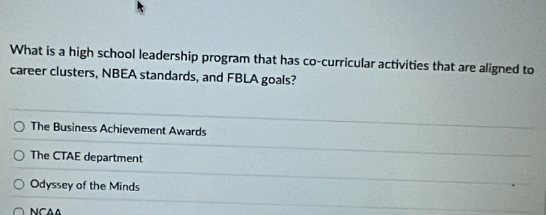 What is a high school leadership program that has co-curricular activities that are aligned to
career clusters, NBEA standards, and FBLA goals?
The Business Achievement Awards
The CTAE department
Odyssey of the Minds
NCAA