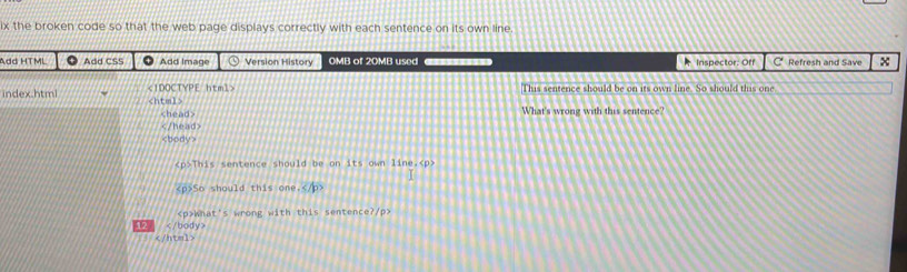 ix the broken code so that the web page displays correctly with each sentence on its own line. 
Add HTML ● Add CSS ● Add Image ⊙ Version History OMB of 20MB used * Inspector: Off C Refresh and Save x
This sentence should be on its own line. So should this one 
index.html
What's wrong with this sentence?

This sentence should be on its own line.
So should this one ≤ /p>
What's wrong with this sentence?/p> 
12