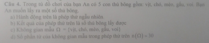 Câu 4, Trong tú đồ chơi của bạn An có 5 con thủ bông gồm: vịt, chó, mèo, gầu, voi. Bạo 
An muốn lấy ra một số thủ bông. 
a) Hành động trên là phép thứ ngẫu nhiên. 
b) Kết quả của phép thứ trên là số thủ bông lấy được 
c) Không gian mẫu Omega =(v)t 1, chó,mèo, gầu, voi 
d) Số phần từ của không gian mẫu trong phép thứ trên n(Omega )=30