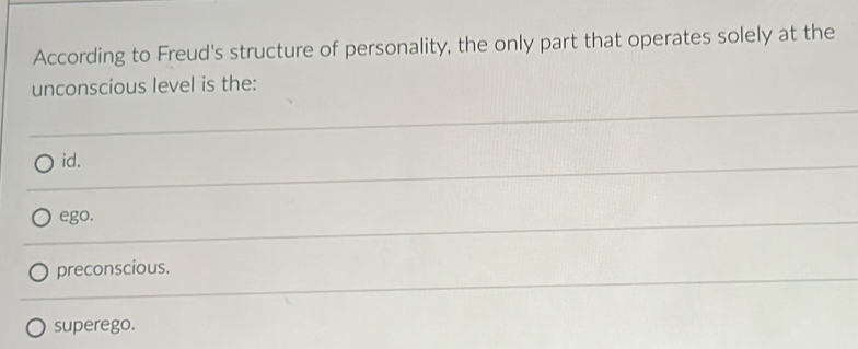 According to Freud's structure of personality, the only part that operates solely at the
unconscious level is the:
id.
ego.
preconscious.
superego.