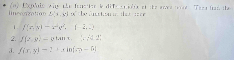 Explain why the function is differentiable at the given point. Then find the 
linearization L(x,y) of the function at that point. 
1. f(x,y)=x^3y^2,(-2,1)
2. f(x,y)=ytan x,(π /4,2)
3. f(x,y)=1+xln (xy-5)