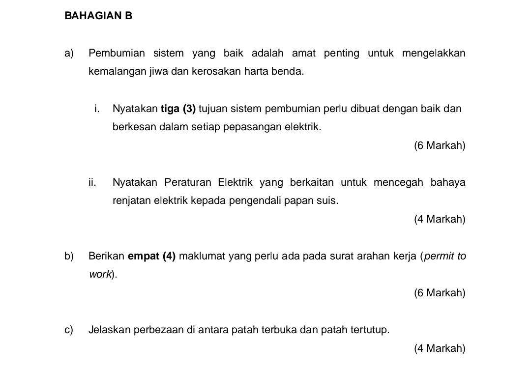 BAHAGIAN B 
a) Pembumian sistem yang baik adalah amat penting untuk mengelakkan 
kemalangan jiwa dan kerosakan harta benda. 
i. Nyatakan tiga (3) tujuan sistem pembumian perlu dibuat dengan baik dan 
berkesan dalam setiap pepasangan elektrik. 
(6 Markah) 
ii. Nyatakan Peraturan Elektrik yang berkaitan untuk mencegah bahaya 
renjatan elektrik kepada pengendali papan suis. 
(4 Markah) 
b) Berikan empat (4) maklumat yang perlu ada pada surat arahan kerja (permit to 
work). 
(6 Markah) 
c) Jelaskan perbezaan di antara patah terbuka dan patah tertutup. 
(4 Markah)