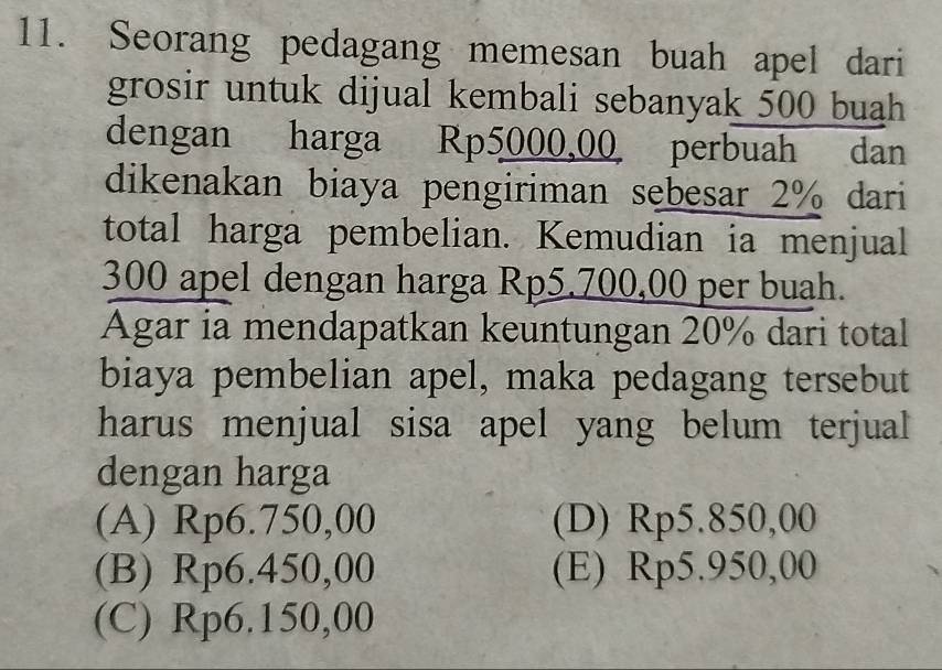 Seorang pedagang memesan buah apel dari
grosir untuk dijual kembali sebanyak 500 buah 
dengan harga Rp5000,00 perbuah dan
dikenakan biaya pengiriman sebesar 2% dari
total harga pembelian. Kemudian ia menjual
300 apel dengan harga Rp5.700,00 per buah.
Agar ia mendapatkan keuntungan 20% dari total
biaya pembelian apel, maka pedagang tersebut
harus menjual sisa apel yang belum terjual
dengan harga
(A) Rp6.750,00 (D) Rp5.850,00
(B) Rp6.450,00 (E) Rp5.950,00
(C) Rp6.150,00