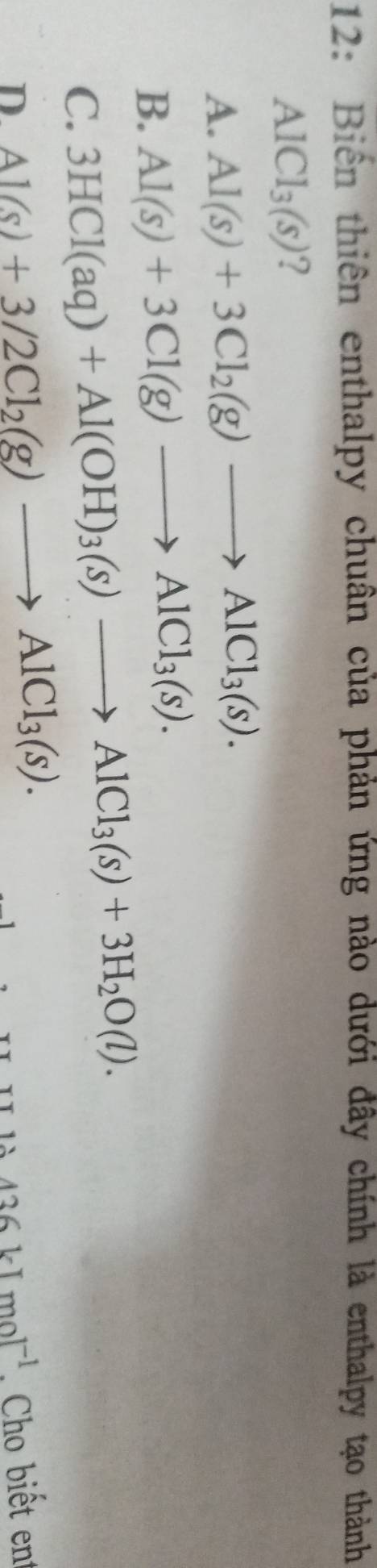 12: Biến thiên enthalpy chuân của phản ứng nào dưới đây chính là enthalpy tạo thành
AlCl_3(s) ?
A. Al(s)+3Cl_2(g)to AlCl_3(s).
B. Al(s)+3Cl(g)to AlCl_3(s).
C. 3HCl(aq)+Al(OH)_3(s)to AlCl_3(s)+3H_2O(l).
436kJmol^(-1)
D. Al(s)+3/2Cl_2(g)to AlCl_3(s). , Cho biết ent