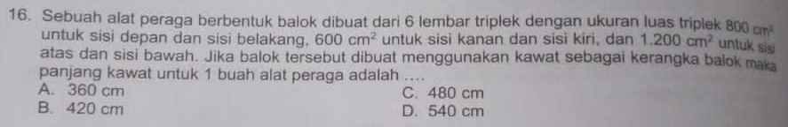 Sebuah alat peraga berbentuk balok dibuat dari 6 lembar triplek dengan ukuran luas triplek 800cm^3
untuk sisi depan dan sisi belakang. 600cm^2 untuk sisi kanan dan sisi kiri, dan 1.200cm^2 untuk sis
atas dan sisi bawah. Jika balok tersebut dibuat menggunakan kawat sebagai kerangka balok maka
panjang kawat untuk 1 buah alat peraga adalah ....
A. 360 cm C. 480 cm
B. 420 cm D. 540 cm