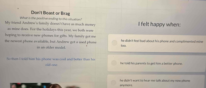 Don't Boast or Brag
What is the positive ending to this situation?
My friend Andrew's family doesn't have as much money I felt happy when:
as mine does. For the holidays this year, we both were
hoping to receive new phones for gifts. My family got me
the newest phone available, but Andrew got a used phone he didn't feel bad about his phone and complimented mine
in an older model. too.
So then I told him his phone was cool and better than his
old one. he told his parents to get him a better phone.
he didn't want to hear me talk about my new phone
anymore.