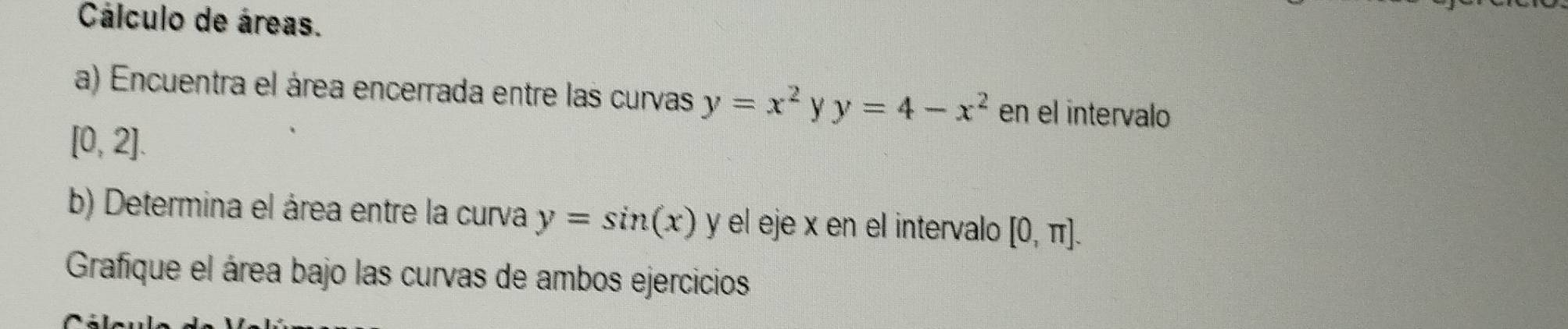 Cálculo de áreas. 
a) Encuentra el área encerrada entre las curvas y=x^2 Y y=4-x^2 en el intervalo
[0,2]. 
b) Determina el área entre la curva y=sin (x) y el eje x en el intervalo [0,π ]. 
Grafique el área bajo las curvas de ambos ejercicios