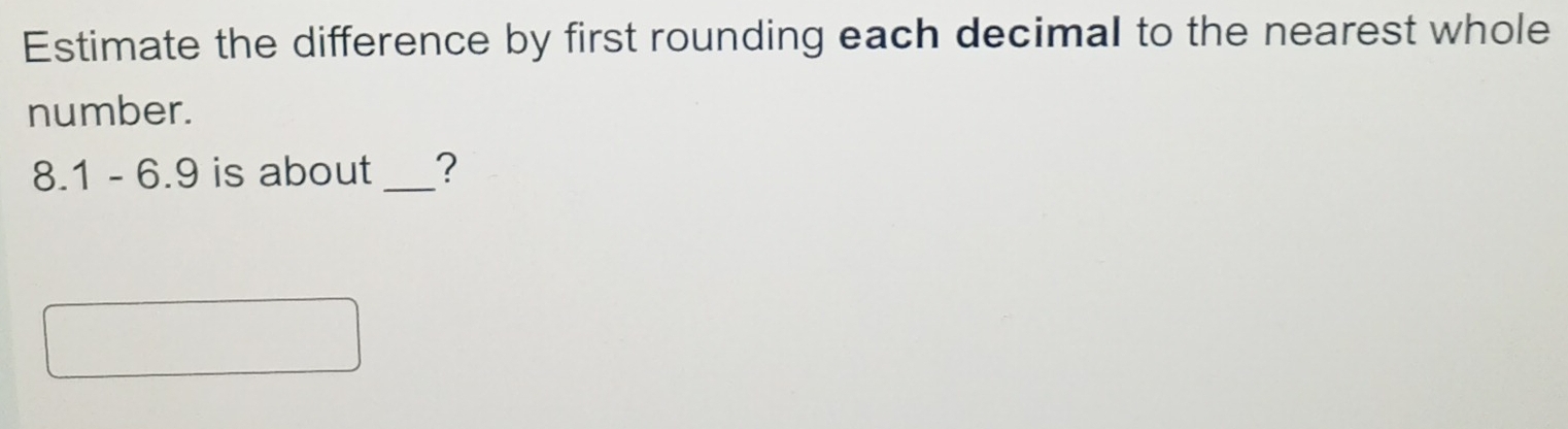 Estimate the difference by first rounding each decimal to the nearest whole 
number.
8.1 - 6.9 is about _?