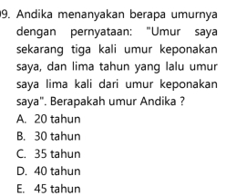 Andika menanyakan berapa umurnya
dengan pernyataan: "Umur saya
sekarang tiga kali umur keponakan
saya, dan lima tahun yang lalu umur
saya lima kali dari umur keponakan
saya". Berapakah umur Andika ?
A. 20 tahun
B. 30 tahun
C. 35 tahun
D. 40 tahun
E. 45 tahun