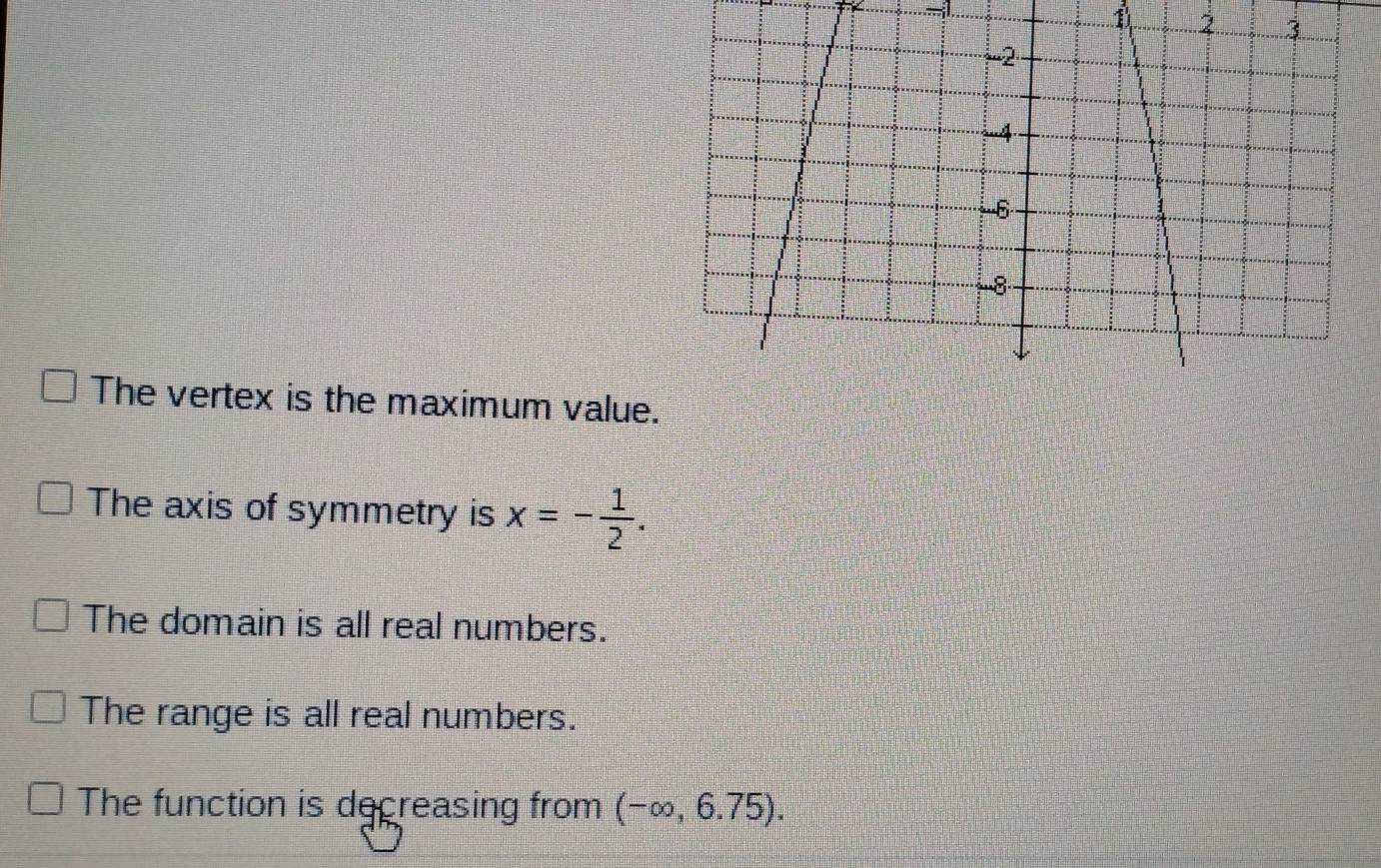 1
The vertex is the maximum val
The axis of symmetry is x=- 1/2 .
The domain is all real numbers.
The range is all real numbers.
The function is decreasing from (-∈fty ,6.75).