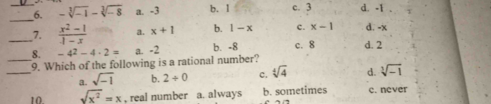 -sqrt[3](-1)-sqrt[3](-8) a. -3 b. 1 c. 3 d. -1
_
_7.  (x^2-1)/1-x  a. x+1 b. 1-x c. x-1 d. -x
8. -4^2-4· 2= a. -2 b. -8 c. 8 d. 2
_
_9. Which of the following is a rational number?
a. sqrt(-1) b. 2/ 0 c. sqrt[4](4)
d. sqrt[3](-1)
10. sqrt(x^2)=x , real number a. always b. sometimes c. never