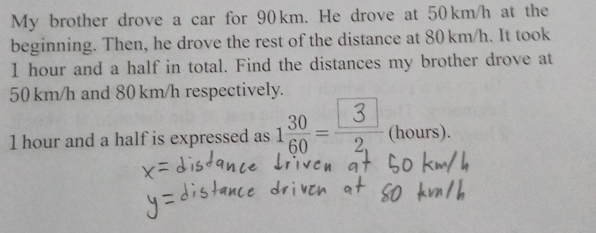 My brother drove a car for 90km. He drove at 50km/h at the 
beginning. Then, he drove the rest of the distance at 80 km/h. It took
I hour and a half in total. Find the distances my brother drove at
50 km/h and 80 km/h respectively.
1 hour and a half is expressed as 188- 3 (hours).