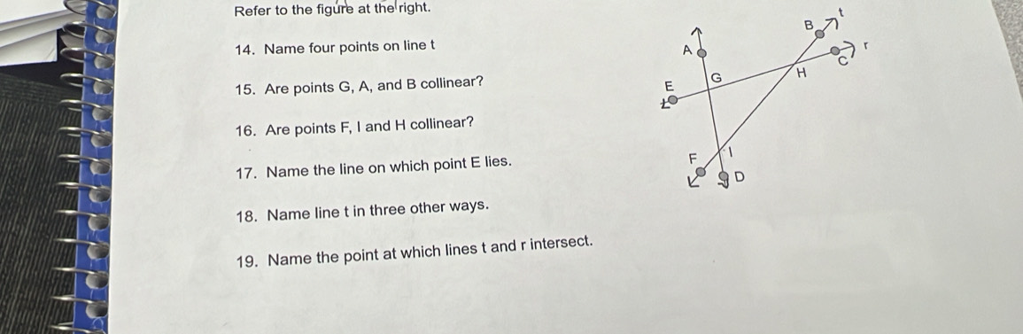 Refer to the figure at the right. 
14. Name four points on line t
15. Are points G, A, and B collinear? 
16. Are points F, I and H collinear? 
17. Name the line on which point E lies. 
18. Name line t in three other ways. 
19. Name the point at which lines t and r intersect.