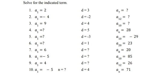 Solve for the indicated term. 
1. a_1=2 a_7= ?
d=3
2. a_1=-4 a_12= ?
d=-2
3. a_1=9 a_10= ?
d=4
d=5
4. a_1= a_6=28
5. a_1= d=-3 a_10=-29
d=1 a_20=23
6. a_1= d= ? 
7. a_1=6 a_8=20
8. a_1=-5 a_10=85
d= ?
d= ? 
9. a_1=4 a_12=26
10. a_1=-5 n= ? d=4 a_n=71