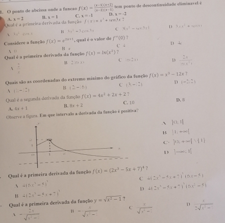 ponto de abcissa onde a funçao f(x)= ((x-1)(x+2))/(x-2)(x-1)  tem ponto de descontinuidade eliminavel é
A. x=2 B. x=1 C. x=-1 D. x=-2
Qual é a primeira derivada da função f(x)=x^3+xen3x ?
 8x^2=0.4 1 5 3x^2+3xcos 3x C 4x^2-wn^2-1 D 3.1x^2+4x+1* 1
Considere a função f(x)=e^(2x+1) , qual é o valor de f''(0) ？
A D B e C D 4c
Qual é a primeira derivada da função f(x)=ln (x^2) ?
 2/x 
B 2151,x=
C 10+2x= D  2x/π x^2 
Quais são as coordenadas do extremo mínimo do gráfico da função f(x)=x^3-12x 2
A (1;-12)
B (2-6) C (3,-12) D (-2,2)
Qual é a segunda derivada da função f(x)=4x^2+2x+2 ? D. 8
C. 10
A. 4x+1 B. 8x+2
Observe a figura. Em que intervalo a derivada da função é positiva?
` )0,1|
B |1:+∈fty |
C ]0:+∈fty f 1
1 ]to ∈fty ;1[
Qual é a primeira derivada da função f(x)=(2x^3-5x+7)^4 ？
` 416x° -51 C 4(2x^3-5x+7)^3(6x-5)
D 4(2x^3-5x+7)^2(6x^2-4)
B 4(2x^3-5x+7)^3
、 Qual é a primeira derivada da função y=sqrt(x^2-1) ?
 - 2x/sqrt(x^2-1)  B - x/sqrt(x^2-1)  C  x/sqrt(x^2-1)  D  x/2sqrt(x^2-1) 