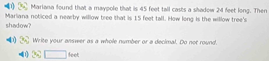 Mariana found that a maypole that is 45 feet tall casts a shadow 24 feet long. Then 
Mariana noticed a nearby willow tree that is 15 feet tall. How long is the willow tree's 
shadow? 
Write your answer as a whole number or a decimal. Do not round.
□ f eet