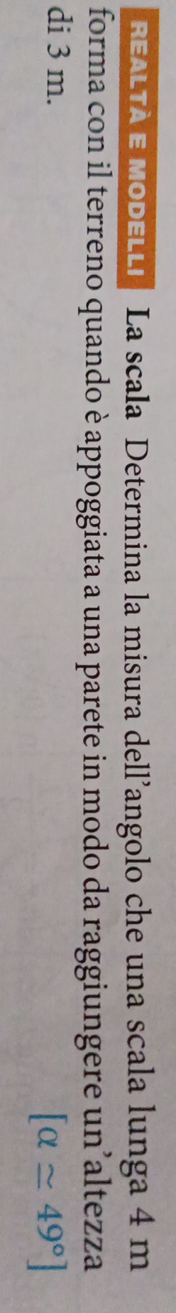 REALTA E MoDELLi La scala Determina la misura dell’angolo che una scala lunga 4 m
forma con il terreno quando è appoggiata a una parete in modo da raggiungere un’altezza 
di 3 m. [alpha approx 49°]