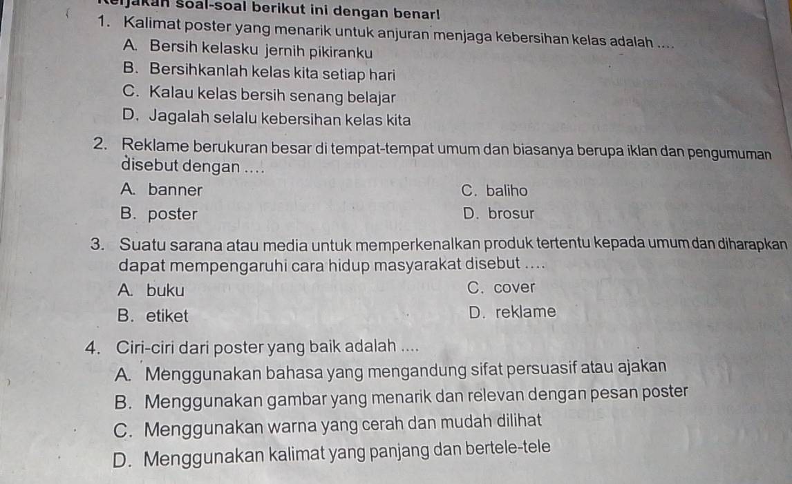 ijakan soal-soal berikut ini dengan benar!
1. Kalimat poster yang menarik untuk anjuran menjaga kebersihan kelas adalah ....
A. Bersih kelasku jernih pikiranku
B. Bersihkanlah kelas kita setiap hari
C. Kalau kelas bersih senang belajar
D. Jagalah selalu kebersihan kelas kita
2. Reklame berukuran besar di tempat-tempat umum dan biasanya berupa iklan dan pengumuman
disebut dengan .. . .
A. banner C. baliho
B. poster D. brosur
3. Suatu sarana atau media untuk memperkenalkan produk tertentu kepada umum dan diharapkan
dapat mempengaruhi cara hidup masyarakat disebut ....
A. buku C. cover
B. etiket D. reklame
4. Ciri-ciri dari poster yang baik adalah ....
A. Menggunakan bahasa yang mengandung sifat persuasif atau ajakan
B. Menggunakan gambar yang menarik dan relevan dengan pesan poster
C. Menggunakan warna yang cerah dan mudah dilihat
D. Menggunakan kalimat yang panjang dan bertele-tele