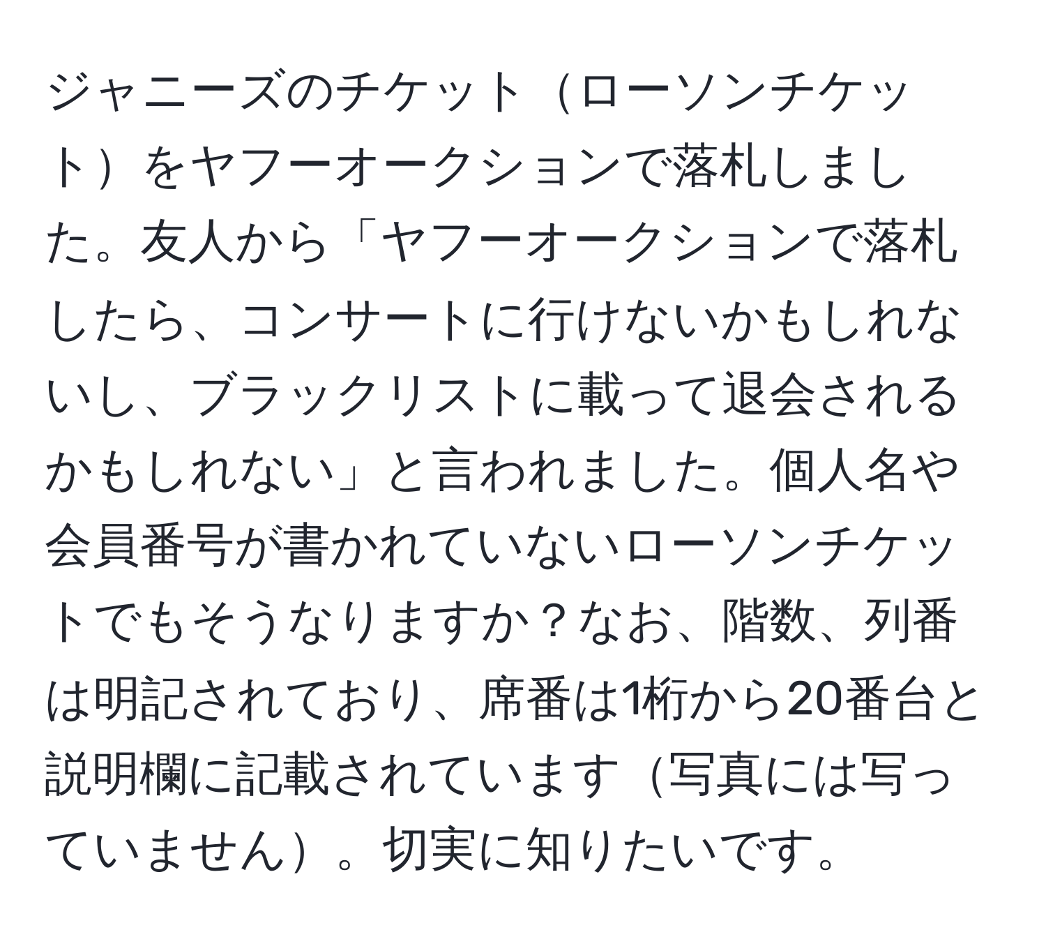 ジャニーズのチケットローソンチケットをヤフーオークションで落札しました。友人から「ヤフーオークションで落札したら、コンサートに行けないかもしれないし、ブラックリストに載って退会されるかもしれない」と言われました。個人名や会員番号が書かれていないローソンチケットでもそうなりますか？なお、階数、列番は明記されており、席番は1桁から20番台と説明欄に記載されています写真には写っていません。切実に知りたいです。