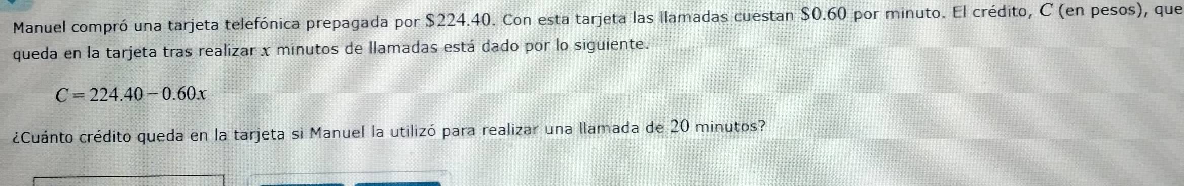 Manuel compró una tarjeta telefónica prepagada por $224.40. Con esta tarjeta las llamadas cuestan $0.60 por minuto. El crédito, C (en pesos), que 
queda en la tarjeta tras realizar x minutos de llamadas está dado por lo siguiente.
C=224.40-0.60x
¿Cuánto crédito queda en la tarjeta si Manuel la utilizó para realizar una llamada de 20 minutos?