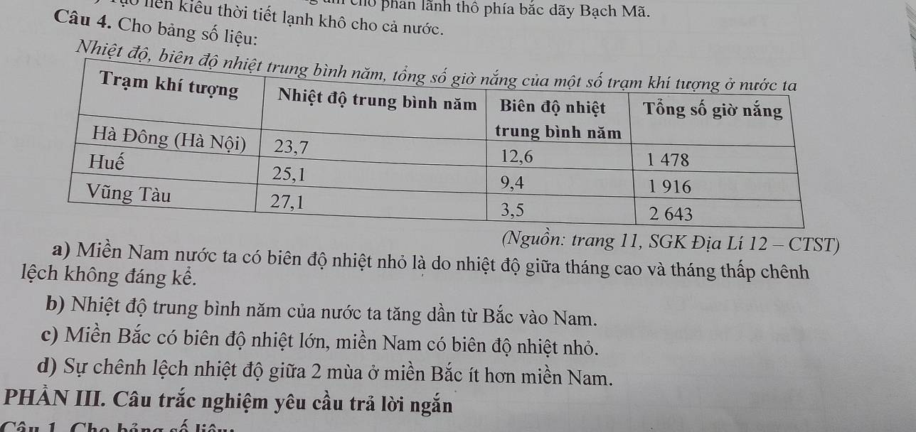 cho phan lãnh thổ phía bắc dãy Bạch Mã. 
10 liên kiểu thời tiết lạnh khô cho cả nước. 
Câu 4. Cho bảng số liệu: 
Nhiệt độ, biên 
(Nguồn: trang 11, SGK Địa Li 12 - CTST) 
a) Miền Nam nước ta có biên độ nhiệt nhỏ là do nhiệt độ giữa tháng cao và tháng thấp chênh 
lệch không đáng kể. 
b) Nhiệt độ trung bình năm của nước ta tăng dần từ Bắc vào Nam. 
c) Miền Bắc có biên độ nhiệt lớn, miền Nam có biên độ nhiệt nhỏ. 
d) Sự chênh lệch nhiệt độ giữa 2 mùa ở miền Bắc ít hơn miền Nam. 
PHẢN III. Câu trắc nghiệm yêu cầu trả lời ngắn 
Câu 1