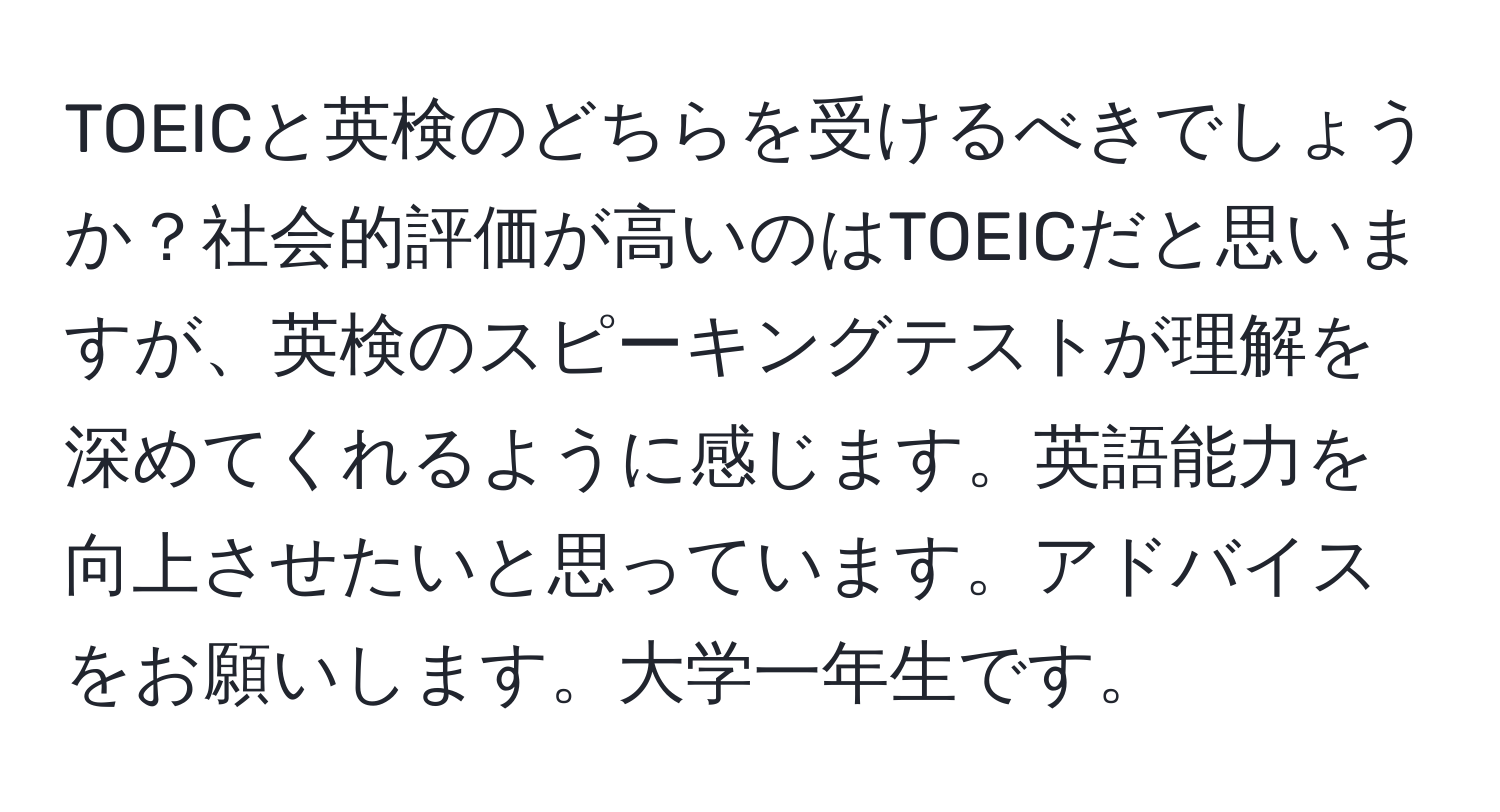 TOEICと英検のどちらを受けるべきでしょうか？社会的評価が高いのはTOEICだと思いますが、英検のスピーキングテストが理解を深めてくれるように感じます。英語能力を向上させたいと思っています。アドバイスをお願いします。大学一年生です。