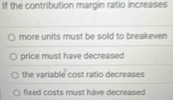 If the contribution margin ratio increases
more units must be sold to breakeven
price must have decreased
the variable cost ratio decreases
fixed costs must have decreased