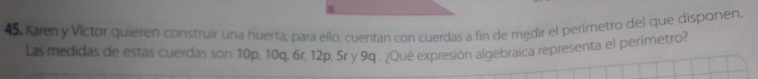 Karen y Víctor quieren construir una huerta; para ello, cuentan con cuerdas a fin de medir el perímetro del que disponen. 
Las medidas de estas cuerdas son 10p, 10q, 6r, 12p, 5r y 9q. ¿Qué expresión algebraica representa el perímetro?