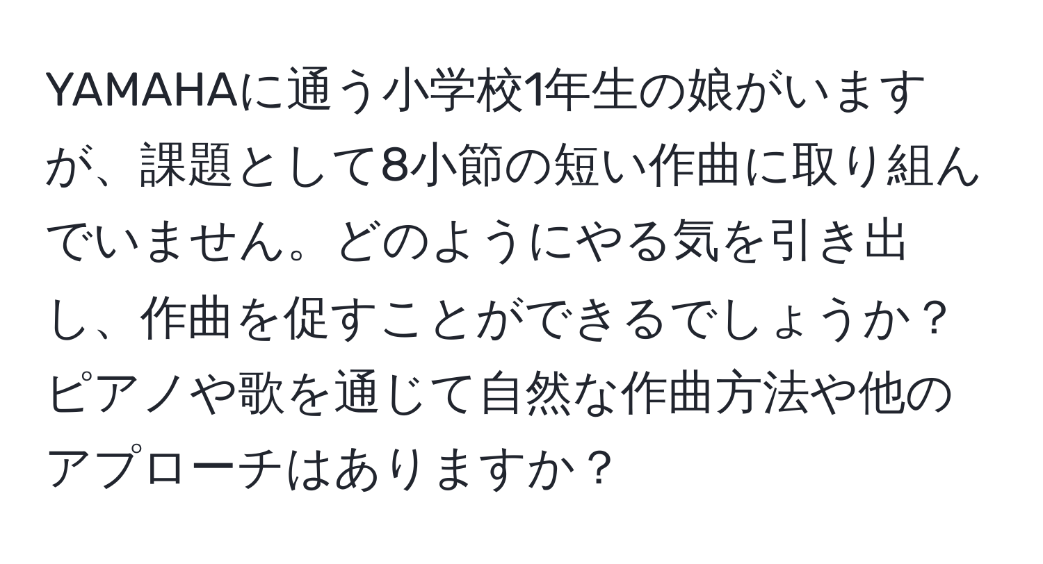 YAMAHAに通う小学校1年生の娘がいますが、課題として8小節の短い作曲に取り組んでいません。どのようにやる気を引き出し、作曲を促すことができるでしょうか？ピアノや歌を通じて自然な作曲方法や他のアプローチはありますか？