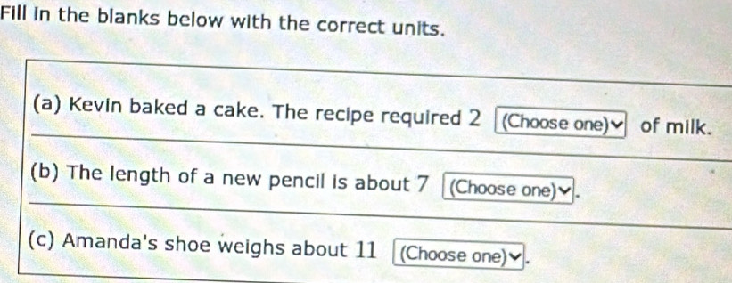 Fill in the blanks below with the correct units. 
(a) Kevin baked a cake. The recipe required 2 (Choose one)✔ of milk. 
(b) The length of a new pencil is about 7 (Choose one)✔. 
(c) Amanda's shoe weighs about 11 2 (Choose one)✔.