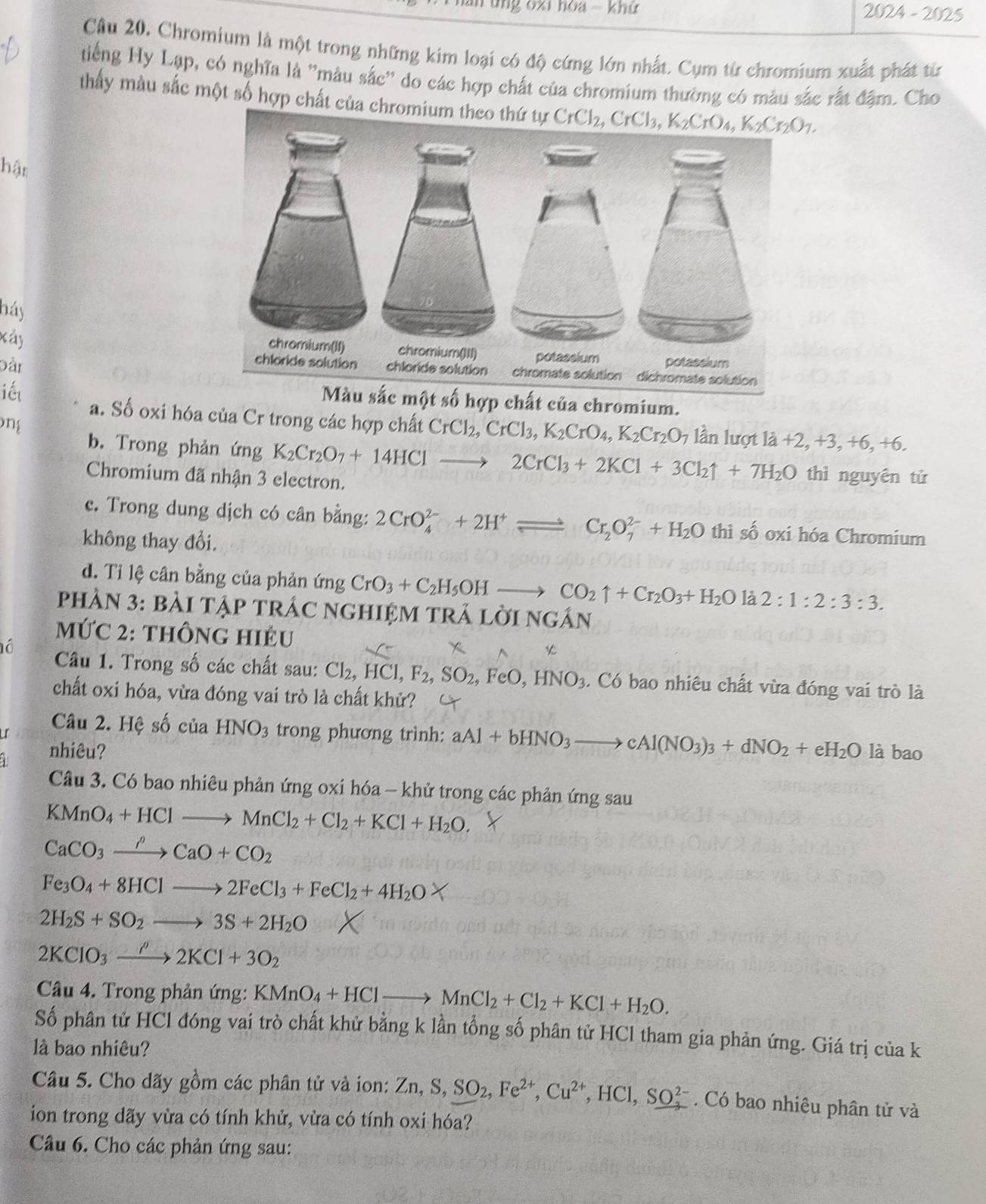 ung oxi hoa - khứ 2024-2025
Câu 20. Chromium là một trong những kim loại có độ cứng lớn nhất. Cụm từ chromium xuất phát từ
tiếng Hy Lạp, có nghĩa là ''màu sắc'' do các hợp chất của chromium thường có màu sắc rất đậm. Cho
thấy màu sắc một số hợp chất của chro CrCl_2,CrCl_3,K_2CrO_4,K_2Cr_2O_7.
hận
háy
xây
Đần 
iết
Màu sắc một số hợp chất của chromium.
ng
a. Số oxi hóa của Cr trong các hợp chất CrCl_2,CrCl_3,K_2CrO_4,K_2Cr_2O_7 lần lượt là +2,+3,+6, +6.
b. Trong phản ứng K_2Cr_2O_7+14HClto 2CrCl_3+2KCl+3Cl_2uparrow +7H_2O thì nguyên tử
Chromium đã nhận 3 electron.
c. Trong dung dịch có cân bằng: 2CrO_4^((2-)+2H^+)leftharpoons Cr_2O_7^((2-)+H_2)O thì số oxi hóa Chromium
không thay đổi.
d. Ti lệ cân bằng của phản ứng CrO_3+C_2H_5OHto CO_2uparrow +Cr_2O_3+H_2Ola2:1:2:3:3.
PhầN 3: bàI tập trÁC nGHIệM trÁ lời 1 VGAN I
MỨC 2: thÔnG HIÉU
ó  Câu 1. Trong số các chất sau: Cl_2,HCl,F_2,SO_2, ,FeO,HNO_3. Có bao nhiêu chất vừa đóng vai trò là
chất oxi hóa, vừa đóng vai trò là chất khử?
I Câu 2. Hệ số của HNO_3 trong phương trình: aAl+bHNO_3to cAl(NO_3)_3+dNO_2+eH_2O là bao
nhiêu?
Câu 3. Có bao nhiêu phản ứng oxi hóa - khử trong các phản ứng sau
KMnO_4+HClto MnCl_2+Cl_2+KCl+H_2O.
CaCO_3xrightarrow rho CaO+CO_2
Fe_3O_4+8HClto 2FeCl_3+FeCl_2+4H_2O
2H_2S+SO_2to 3S+2H_2O
2KClO_3xrightarrow rho 2KCl+3O_2
Câu 4. Trong phản ứng: KMnO_4+HClto MnCl_2+Cl_2+KCl+H_2O.
Số phân tử HCl đóng vai trò chất khử bằng k lần tổng số phân tử HCl tham gia phản ứng. Giá trị của k
là bao nhiêu?
Câu 5. Cho dãy gồm các phân tử và ion: Zn,S,SO_2,Fe^(2+),Cu^(2+),HCl,SO_3^(2-). Có bao nhiêu phân tử và
ion trong dãy vừa có tính khử, vừa có tính oxi hóa?
Câu 6. Cho các phản ứng sau: