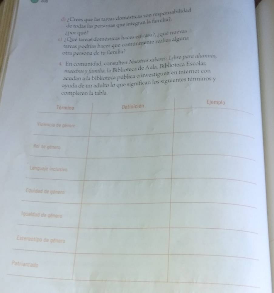€ ¿Crees que las tareas domésticas son responsabilidad 
de todas las personas que integran la familia? 
¿por qué? 
e) ¿Qué tareas domésticas haces en casa?, ¿qué nuevas 
tareas podrías hacer que comúnmente realiza alguna 
otra persona de tu familia? 
4. En comunidad, consulten Nuestros saberes: Libro para alumnos, 
maestres y família, la Biblioteca de Aula, Biblioteca Escolar, 
acudan a la biblioteca pública o investiguen en internet con 
ayuda de un adulto lo que significan los siguientes términos y